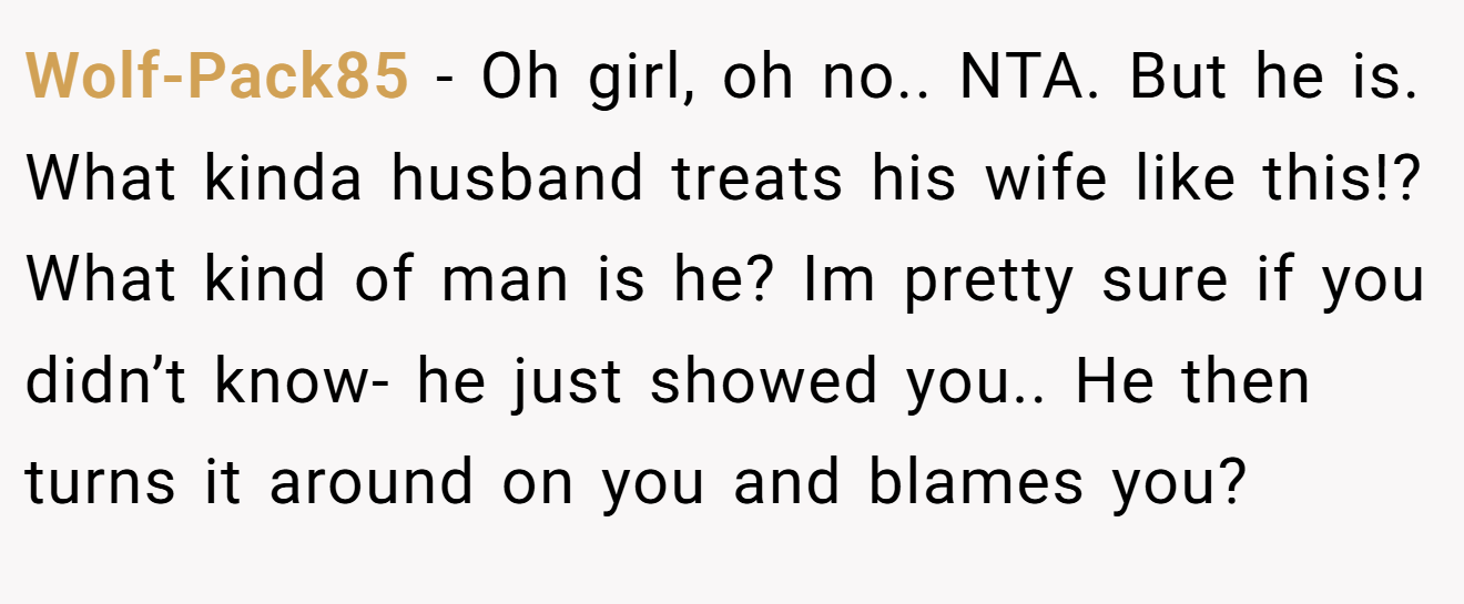 Wolf-Pack85 − Oh girl, oh no.. NTA. But he is. What kinda husband treats his wife like this!? What kind of man is he? Im pretty sure if you didn’t know- he just showed you.. He then turns it around on you and blames you?