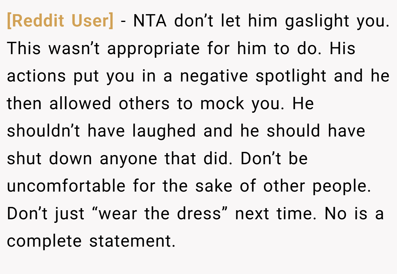 [Reddit User] − NTA don’t let him gaslight you. This wasn’t appropriate for him to do. His actions put you in a negative spotlight and he then allowed others to mock you. He shouldn’t have laughed and he should have shut down anyone that did. Don’t be uncomfortable for the sake of other people. Don’t just “wear the dress” next time. No is a complete statement.