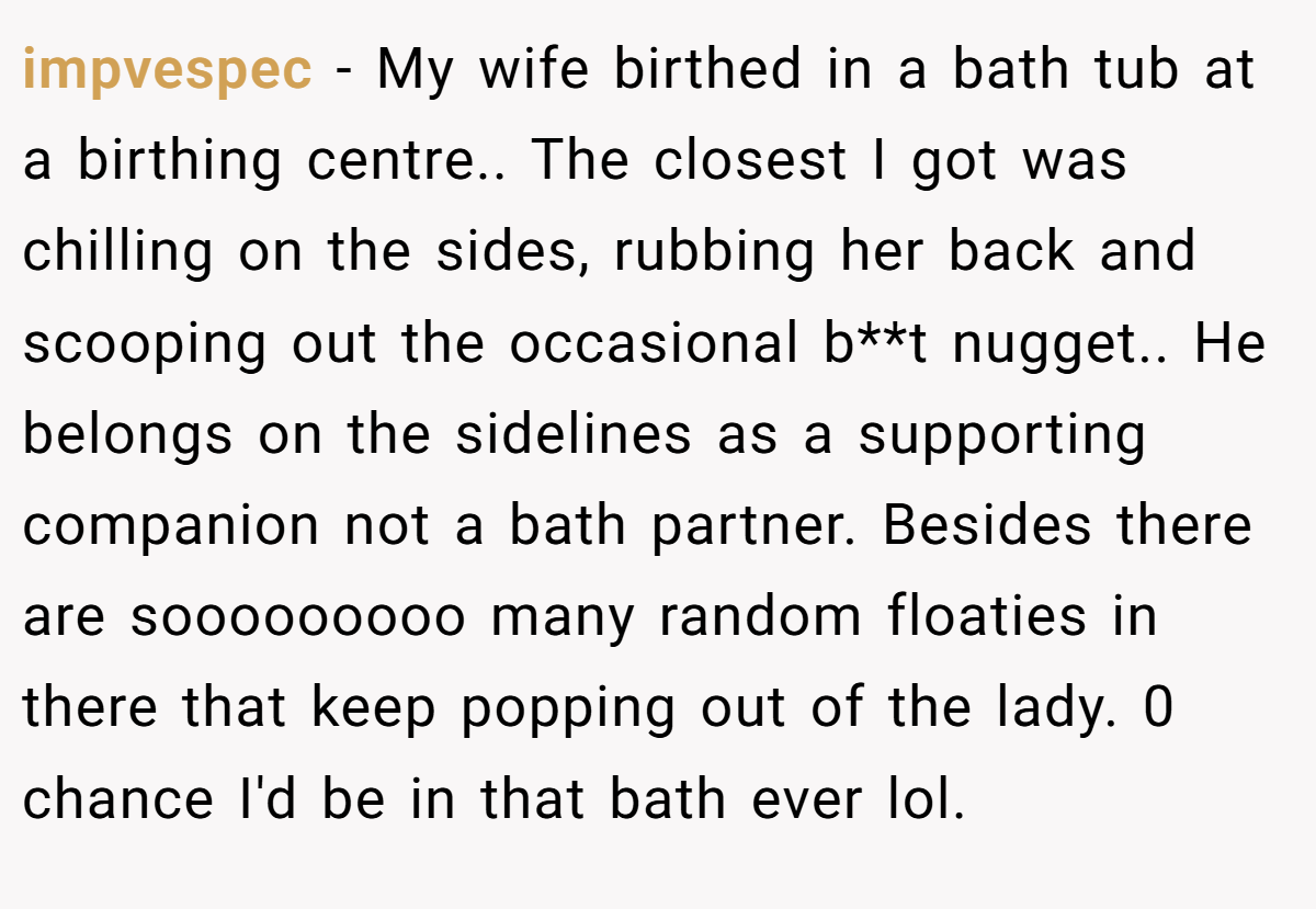 impvespec − My wife birthed in a bath tub at a birthing centre.. The closest I got was chilling on the sides, rubbing her back and scooping out the occasional b**t nugget.. He belongs on the sidelines as a supporting companion not a bath partner. Besides there are sooooooooo many random floaties in there that keep popping out of the lady. 0 chance I'd be in that bath ever lol.