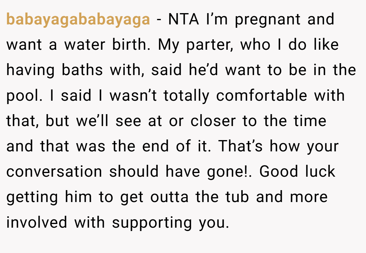 babayagababayaga − NTA I’m pregnant and want a water birth. My parter, who I do like having baths with, said he’d want to be in the pool. I said I wasn’t totally comfortable with that, but we’ll see at or closer to the time and that was the end of it. That’s how your conversation should have gone!. Good luck getting him to get outta the tub and more involved with supporting you.
