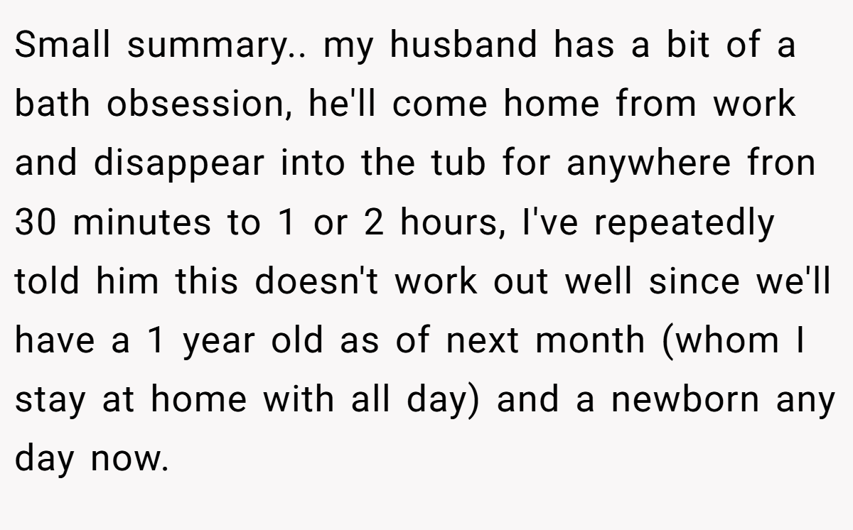 Small summary.. my husband has a bit of a bath obsession, he'll come home from work and disappear into the tub for anywhere fron 30 minutes to 1 or 2 hours, I've repeatedly told him this doesn't work out well since we'll have a 1 year old as of next month (whom I stay at home with all day) and a newborn any day now.