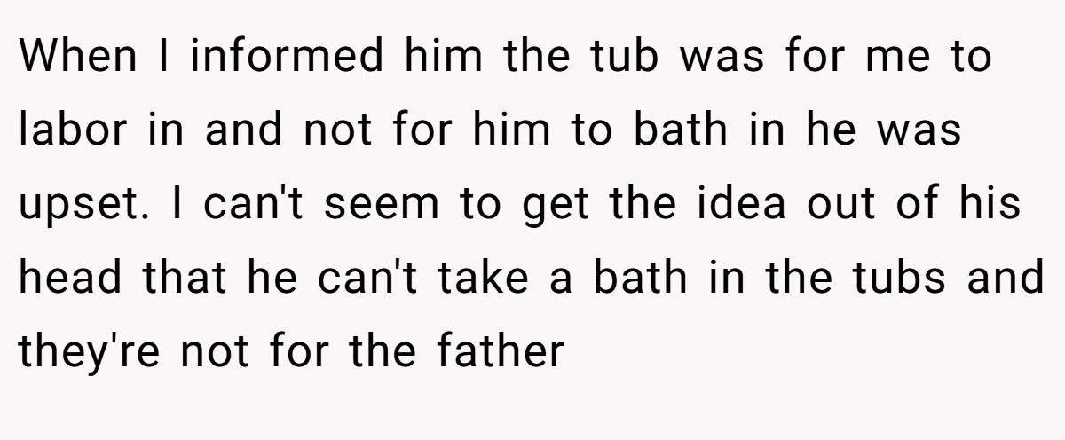 When I informed him the tub was for me to labor in and not for him to bath in he was upset. I can't seem to get the idea out of his head that he can't take a bath in the tubs and they're not for the father