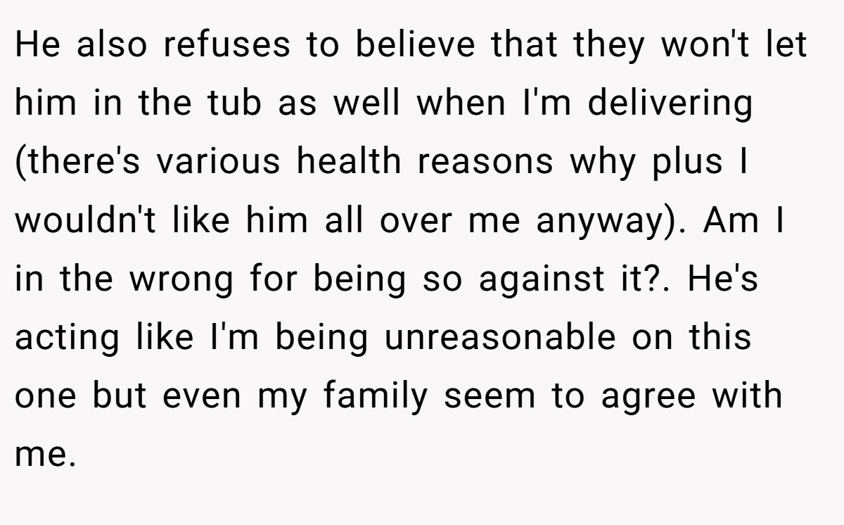 He also refuses to believe that they won't let him in the tub as well when I'm delivering (there's various health reasons why plus I wouldn't like him all over me anyway). Am I in the wrong for being so against it?. He's acting like I'm being unreasonable on this one but even my family seem to agree with me.