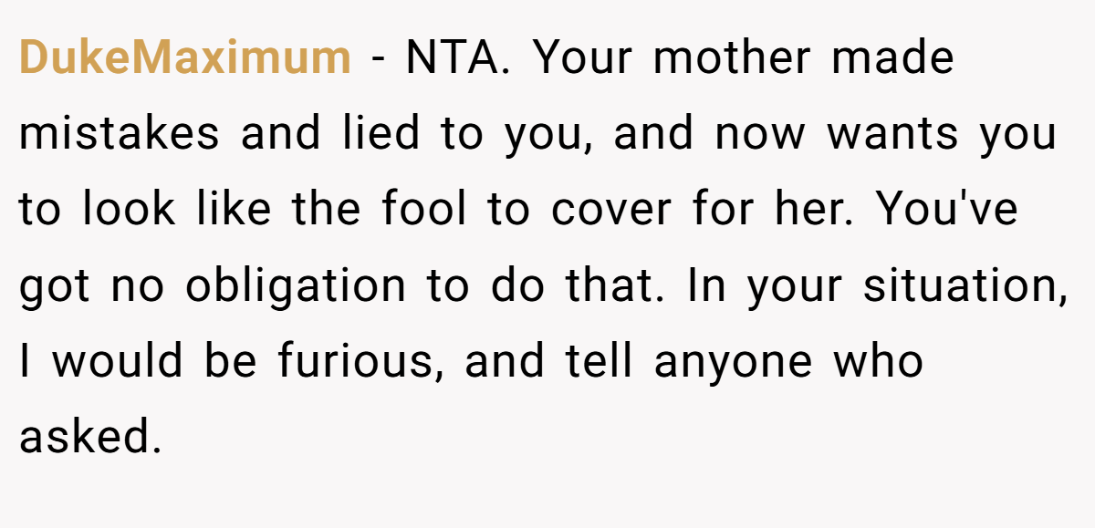DukeMaximum − NTA. Your mother made mistakes and lied to you, and now wants you to look like the fool to cover for her. You've got no obligation to do that. In your situation, I would be furious, and tell anyone who asked.