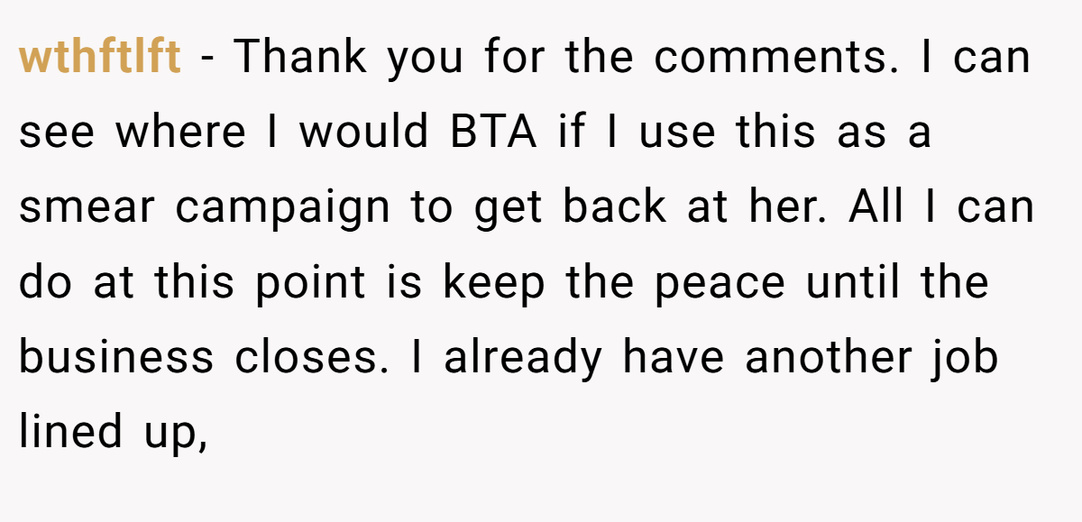 wthftlft − Thank you for the comments. I can see where I would BTA if I use this as a smear campaign to get back at her. All I can do at this point is keep the peace until the business closes. I already have another job lined up,