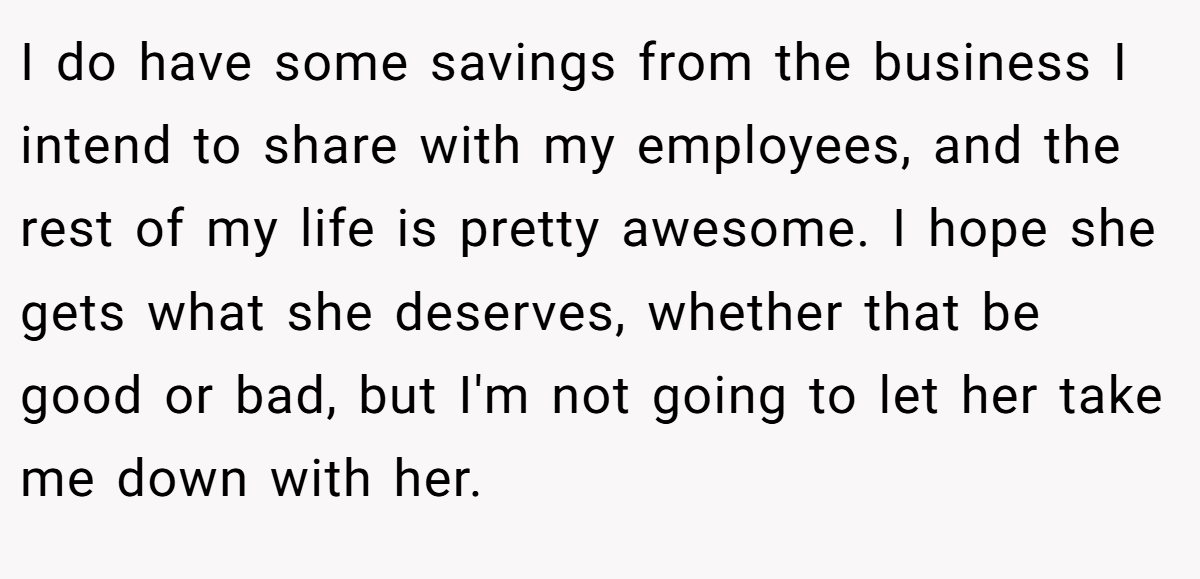 I do have some savings from the business I intend to share with my employees, and the rest of my life is pretty awesome. I hope she gets what she deserves, whether that be good or bad, but I'm not going to let her take me down with her.
