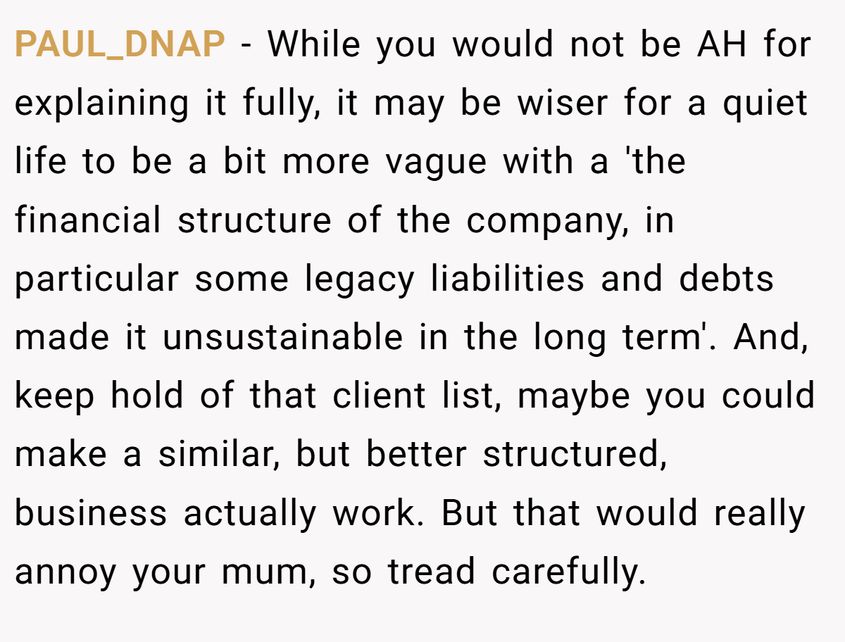 PAUL_DNAP − While you would not be AH for explaining it fully, it may be wiser for a quiet life to be a bit more vague with a 'the financial structure of the company, in particular some legacy liabilities and debts made it unsustainable in the long term'. And, keep hold of that client list, maybe you could make a similar, but better structured, business actually work. But that would really annoy your mum, so tread carefully.