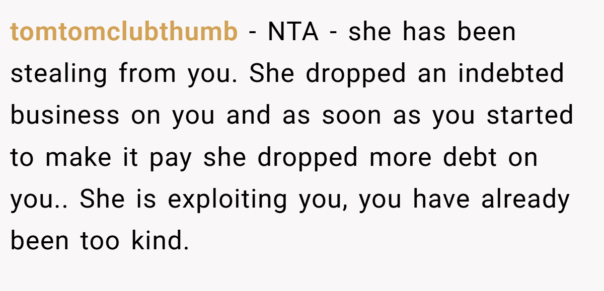 tomtomclubthumb − NTA - she has been stealing from you. She dropped an indebted business on you and as soon as you started to make it pay she dropped more debt on you.. She is exploiting you, you have already been too kind.