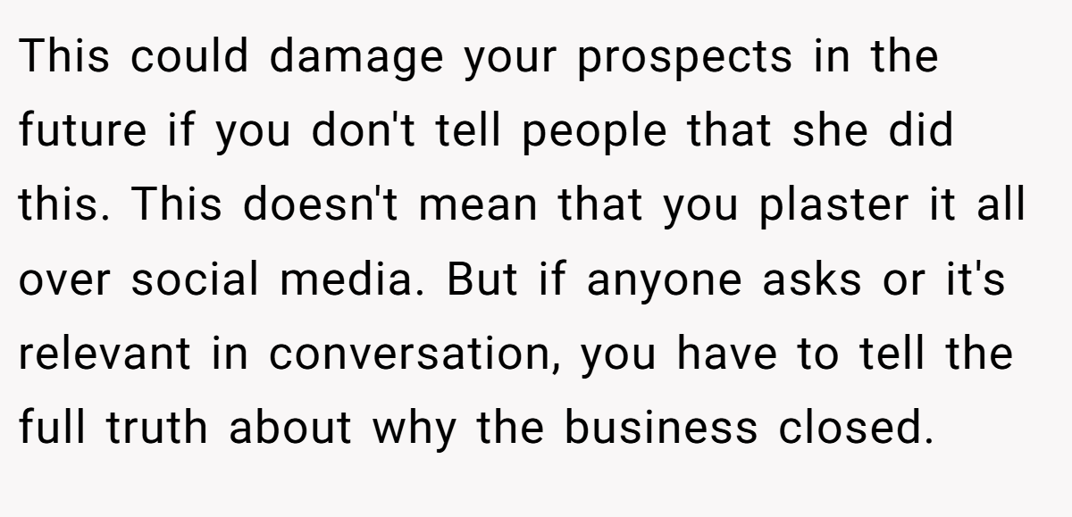 This could damage your prospects in the future if you don't tell people that she did this. This doesn't mean that you plaster it all over social media. But if anyone asks or it's relevant in conversation, you have to tell the full truth about why the business closed.