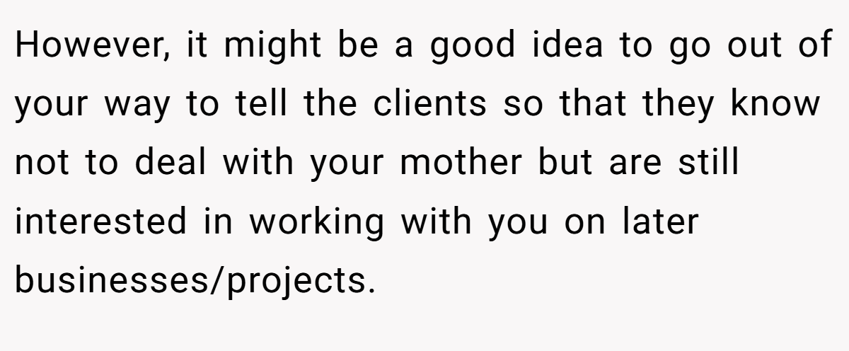 However, it might be a good idea to go out of your way to tell the clients so that they know not to deal with your mother but are still interested in working with you on later businesses/projects.