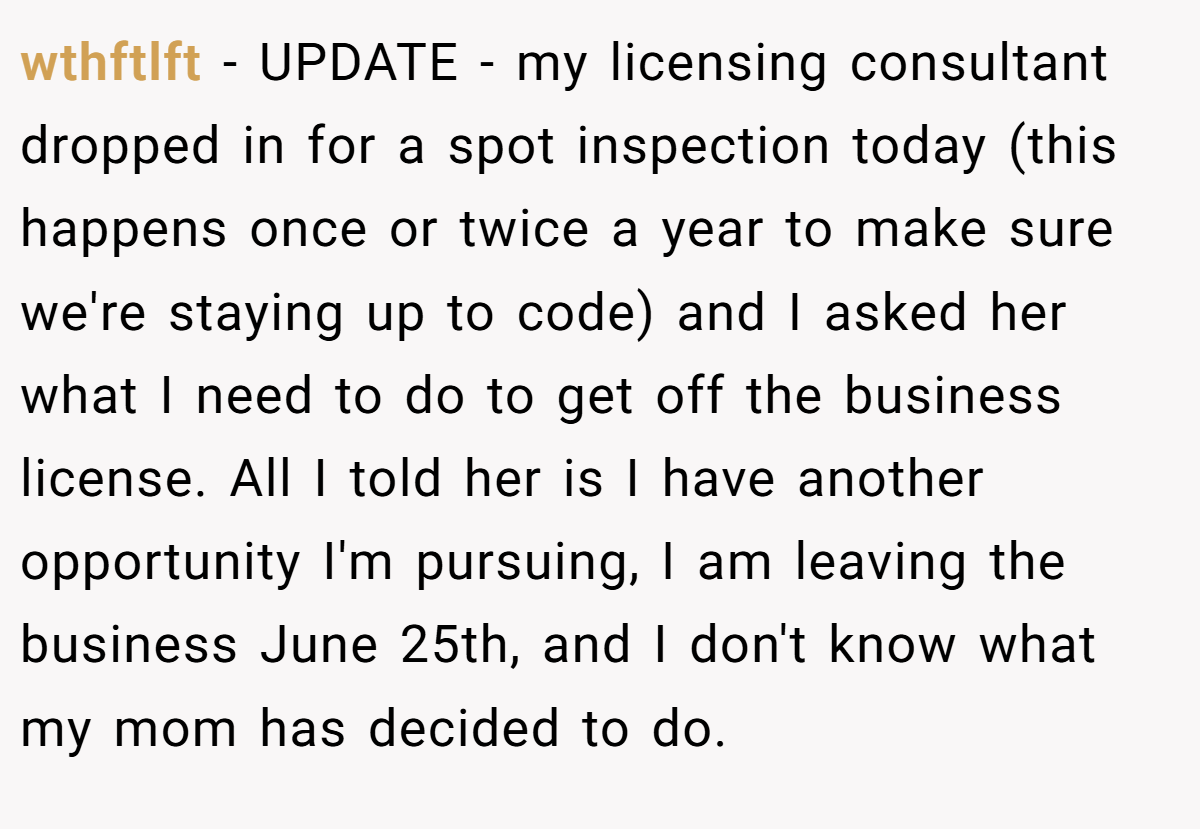 wthftlft − UPDATE - my licensing consultant dropped in for a spot inspection today (this happens once or twice a year to make sure we're staying up to code) and I asked her what I need to do to get off the business license. All I told her is I have another opportunity I'm pursuing, I am leaving the business June 25th, and I don't know what my mom has decided to do.