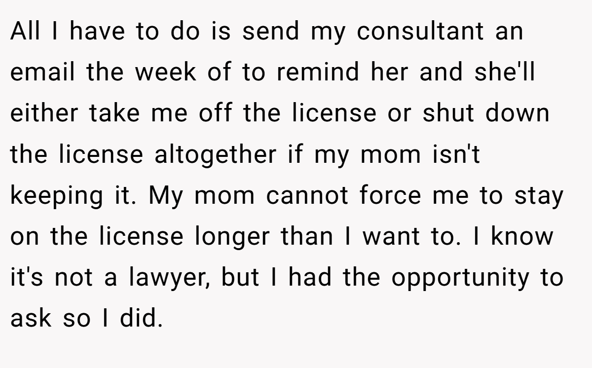 All I have to do is send my consultant an email the week of to remind her and she'll either take me off the license or shut down the license altogether if my mom isn't keeping it. My mom cannot force me to stay on the license longer than I want to. I know it's not a lawyer, but I had the opportunity to ask so I did.