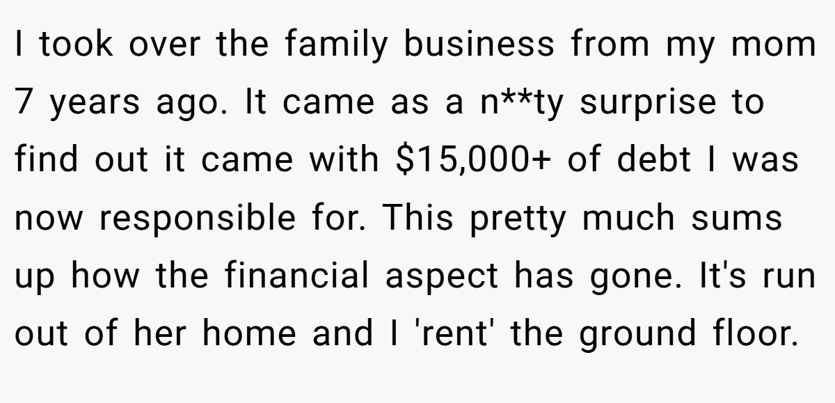 I took over the family business from my mom 7 years ago. It came as a n**ty surprise to find out it came with $15,000+ of debt I was now responsible for. This pretty much sums up how the financial aspect has gone. It's run out of her home and I 'rent' the ground floor.
