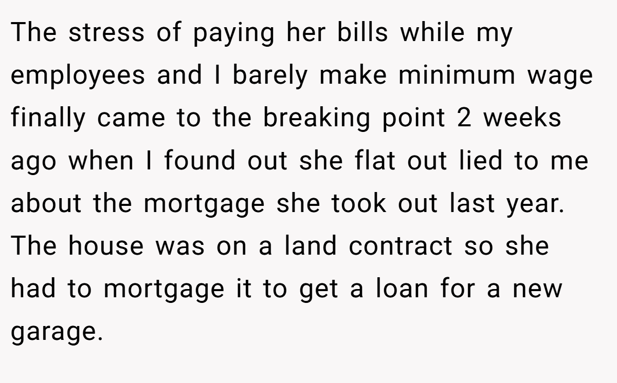 The stress of paying her bills while my employees and I barely make minimum wage finally came to the breaking point 2 weeks ago when I found out she flat out lied to me about the mortgage she took out last year. The house was on a land contract so she had to mortgage it to get a loan for a new garage.