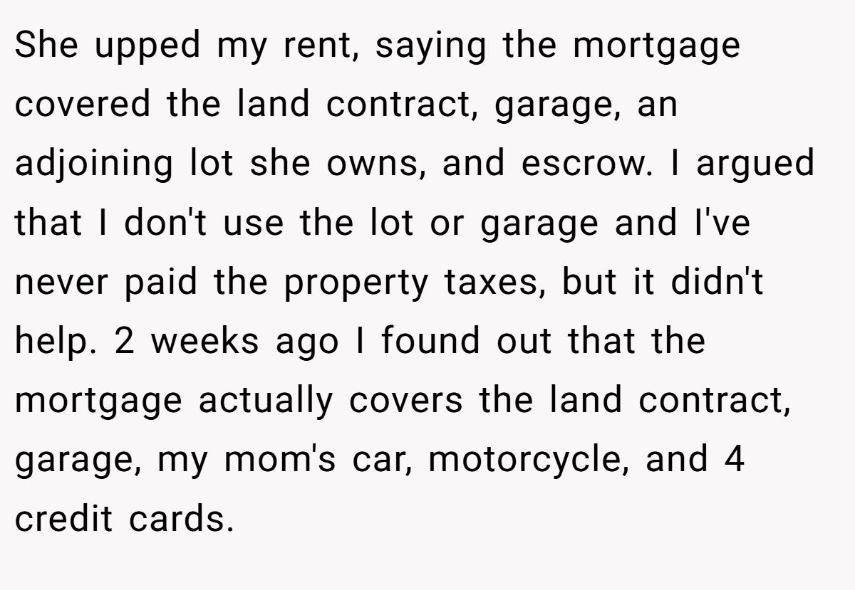 She upped my rent, saying the mortgage covered the land contract, garage, an adjoining lot she owns, and escrow. I argued that I don't use the lot or garage and I've never paid the property taxes, but it didn't help. 2 weeks ago I found out that the mortgage actually covers the land contract, garage, my mom's car, motorcycle, and 4 credit cards.