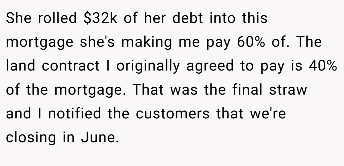 She rolled $32k of her debt into this mortgage she's making me pay 60% of. The land contract I originally agreed to pay is 40% of the mortgage. That was the final straw and I notified the customers that we're closing in June.