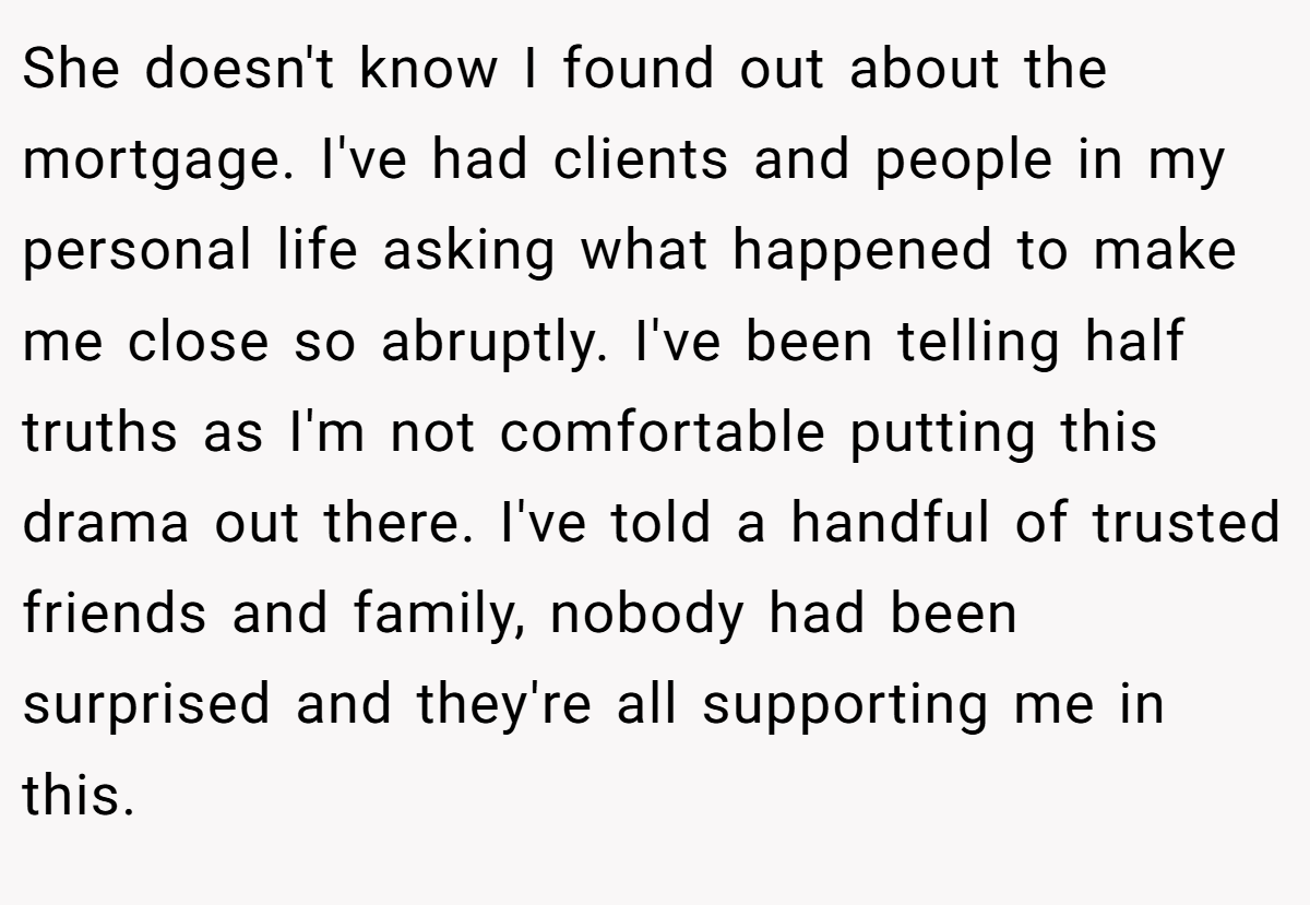 She doesn't know I found out about the mortgage. I've had clients and people in my personal life asking what happened to make me close so abruptly. I've been telling half truths as I'm not comfortable putting this drama out there. I've told a handful of trusted friends and family, nobody had been surprised and they're all supporting me in this.