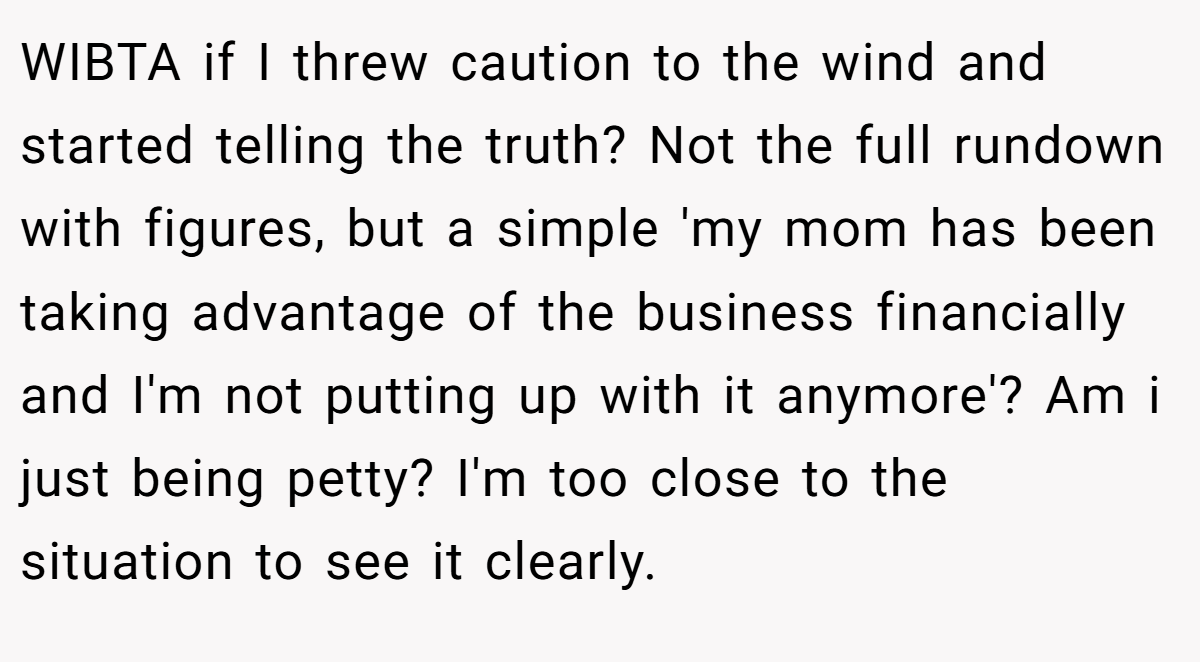 WIBTA if I threw caution to the wind and started telling the truth? Not the full rundown with figures, but a simple 'my mom has been taking advantage of the business financially and I'm not putting up with it anymore'? Am i just being petty? I'm too close to the situation to see it clearly.