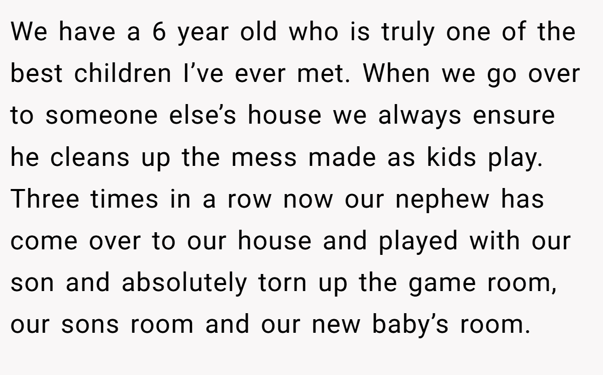 We have a 6 year old who is truly one of the best children I’ve ever met. When we go over to someone else’s house we always ensure he cleans up the mess made as kids play. Three times in a row now our nephew has come over to our house and played with our son and absolutely torn up the game room, our sons room and our new baby’s room.