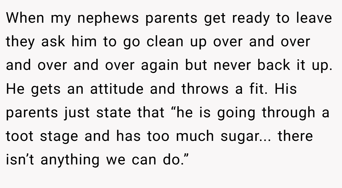When my nephews parents get ready to leave they ask him to go clean up over and over and over and over again but never back it up. He gets an attitude and throws a fit. His parents just state that “he is going through a toot stage and has too much sugar... there isn’t anything we can do.”