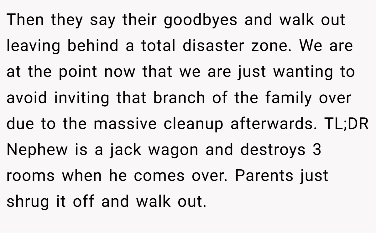 Then they say their goodbyes and walk out leaving behind a total disaster zone. We are at the point now that we are just wanting to avoid inviting that branch of the family over due to the massive cleanup afterwards. TL;DR Nephew is a jack wagon and destroys 3 rooms when he comes over. Parents just shrug it off and walk out.