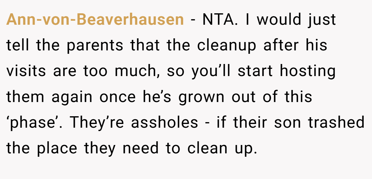 Ann-von-Beaverhausen - NTA. I would just tell the parents that the cleanup after his visits are too much, so you’ll start hosting them again once he’s grown out of this ‘phase’. They’re assholes - if their son trashed the place they need to clean up.