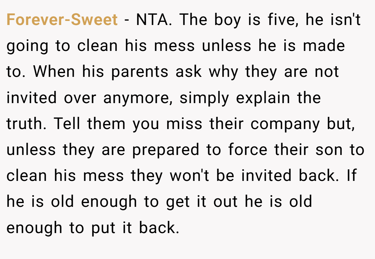 Forever-Sweet - NTA. The boy is five, he isn't going to clean his mess unless he is made to. When his parents ask why they are not invited over anymore, simply explain the truth. Tell them you miss their company but, unless they are prepared to force their son to clean his mess they won't be invited back. If he is old enough to get it out he is old enough to put it back.