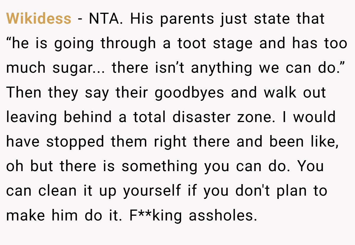 Wikidess - NTA. His parents just state that “he is going through a toot stage and has too much sugar... there isn’t anything we can do.” Then they say their goodbyes and walk out leaving behind a total disaster zone. I would have stopped them right there and been like, oh but there is something you can do. You can clean it up yourself if you don't plan to make him do it. F**king assholes.