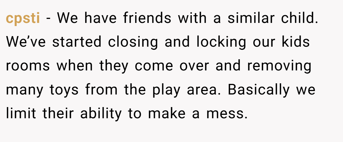 cpsti - We have friends with a similar child. We’ve started closing and locking our kids rooms when they come over and removing many toys from the play area. Basically we limit their ability to make a mess.