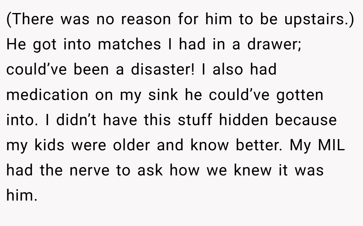 (There was no reason for him to be upstairs.) He got into matches I had in a drawer; could’ve been a disaster! I also had medication on my sink he could’ve gotten into. I didn’t have this stuff hidden because my kids were older and know better. My MIL had the nerve to ask how we knew it was him.