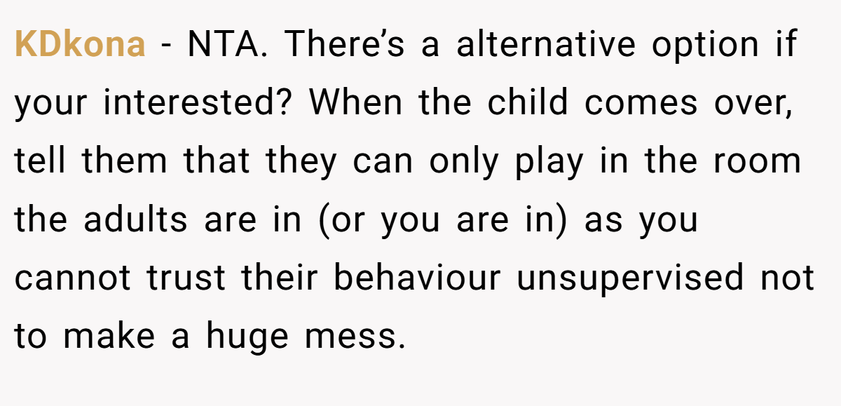 KDkona - NTA. There’s a alternative option if your interested? When the child comes over, tell them that they can only play in the room the adults are in (or you are in) as you cannot trust their behaviour unsupervised not to make a huge mess.