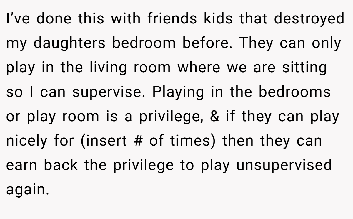 I’ve done this with friends kids that destroyed my daughters bedroom before. They can only play in the living room where we are sitting so I can supervise. Playing in the bedrooms or play room is a privilege, & if they can play nicely for (insert # of times) then they can earn back the privilege to play unsupervised again.
