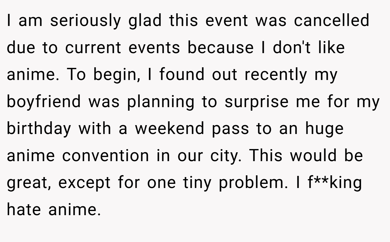 I am seriously glad this event was cancelled due to current events because I don't like anime. To begin, I found out recently my boyfriend was planning to surprise me for my birthday with a weekend pass to an huge anime convention in our city. This would be great, except for one tiny problem. I f**king hate anime.
