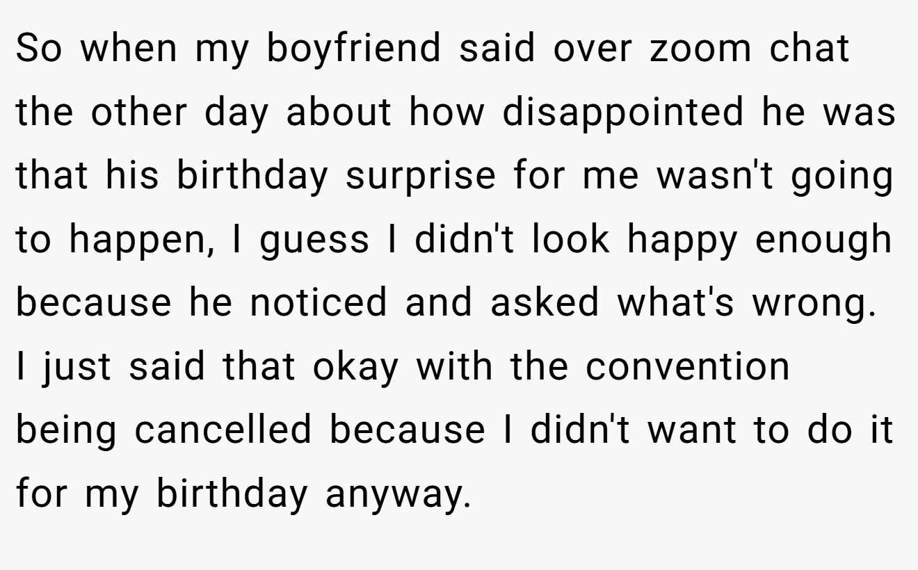 So when my boyfriend said over zoom chat the other day about how disappointed he was that his birthday surprise for me wasn't going to happen, I guess I didn't look happy enough because he noticed and asked what's wrong. I just said that okay with the convention being cancelled because I didn't want to do it for my birthday anyway.