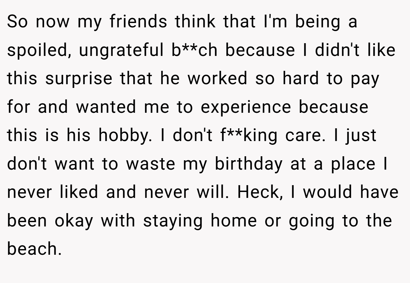 So now my friends think that I'm being a spoiled, ungrateful b**ch because I didn't like this surprise that he worked so hard to pay for and wanted me to experience because this is his hobby. I don't f**king care. I just don't want to waste my birthday at a place I never liked and never will. Heck, I would have been okay with staying home or going to the beach.
