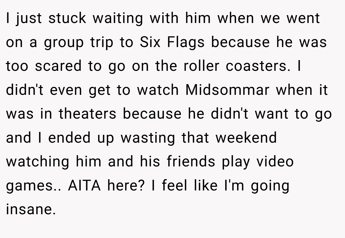 I just stuck waiting with him when we went on a group trip to Six Flags because he was too scared to go on the roller coasters. I didn't even get to watch Midsommar when it was in theaters because he didn't want to go and I ended up wasting that weekend watching him and his friends play video games.. AITA here? I feel like I'm going insane.
