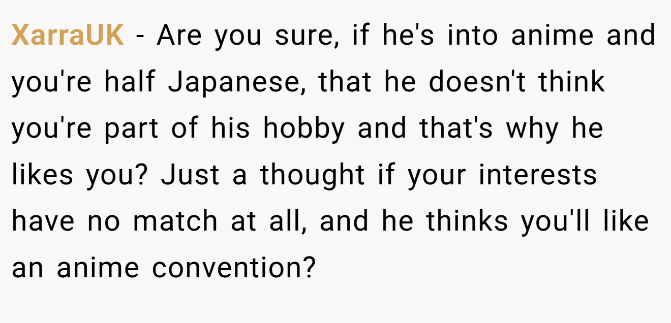 XarraUK − Are you sure, if he's into anime and you're half Japanese, that he doesn't think you're part of his hobby and that's why he likes you? Just a thought if your interests have no match at all, and he thinks you'll like an anime convention?