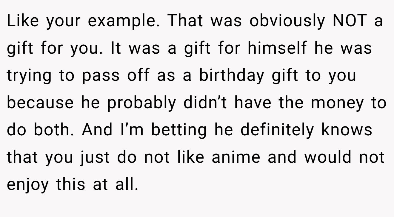 Like your example. That was obviously NOT a gift for you. It was a gift for himself he was trying to pass off as a birthday gift to you because he probably didn’t have the money to do both. And I’m betting he definitely knows that you just do not like anime and would not enjoy this at all.