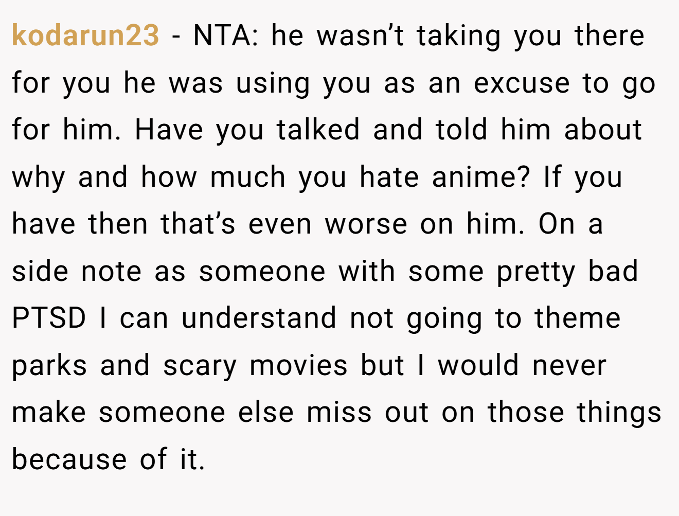 kodarun23 − NTA: he wasn’t taking you there for you he was using you as an excuse to go for him. Have you talked and told him about why and how much you hate anime? If you have then that’s even worse on him. On a side note as someone with some pretty bad PTSD I can understand not going to theme parks and scary movies but I would never make someone else miss out on those things because of it.