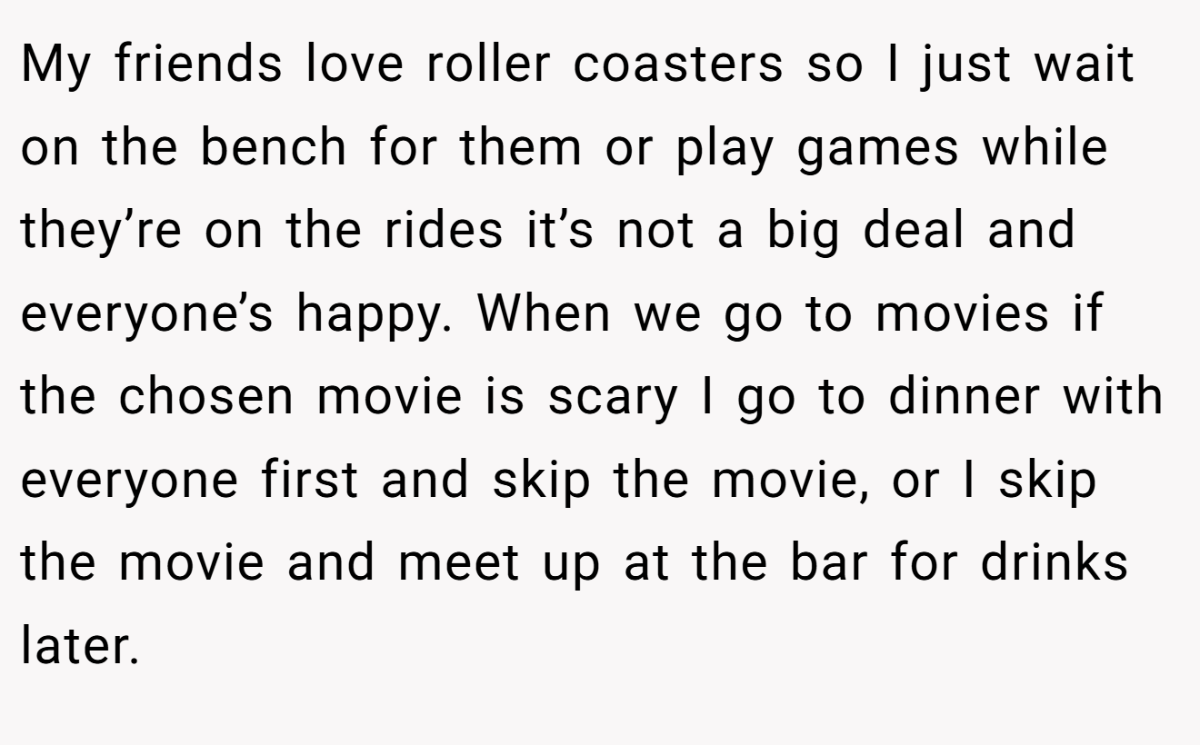 My friends love roller coasters so I just wait on the bench for them or play games while they’re on the rides it’s not a big deal and everyone’s happy. When we go to movies if the chosen movie is scary I go to dinner with everyone first and skip the movie, or I skip the movie and meet up at the bar for drinks later.