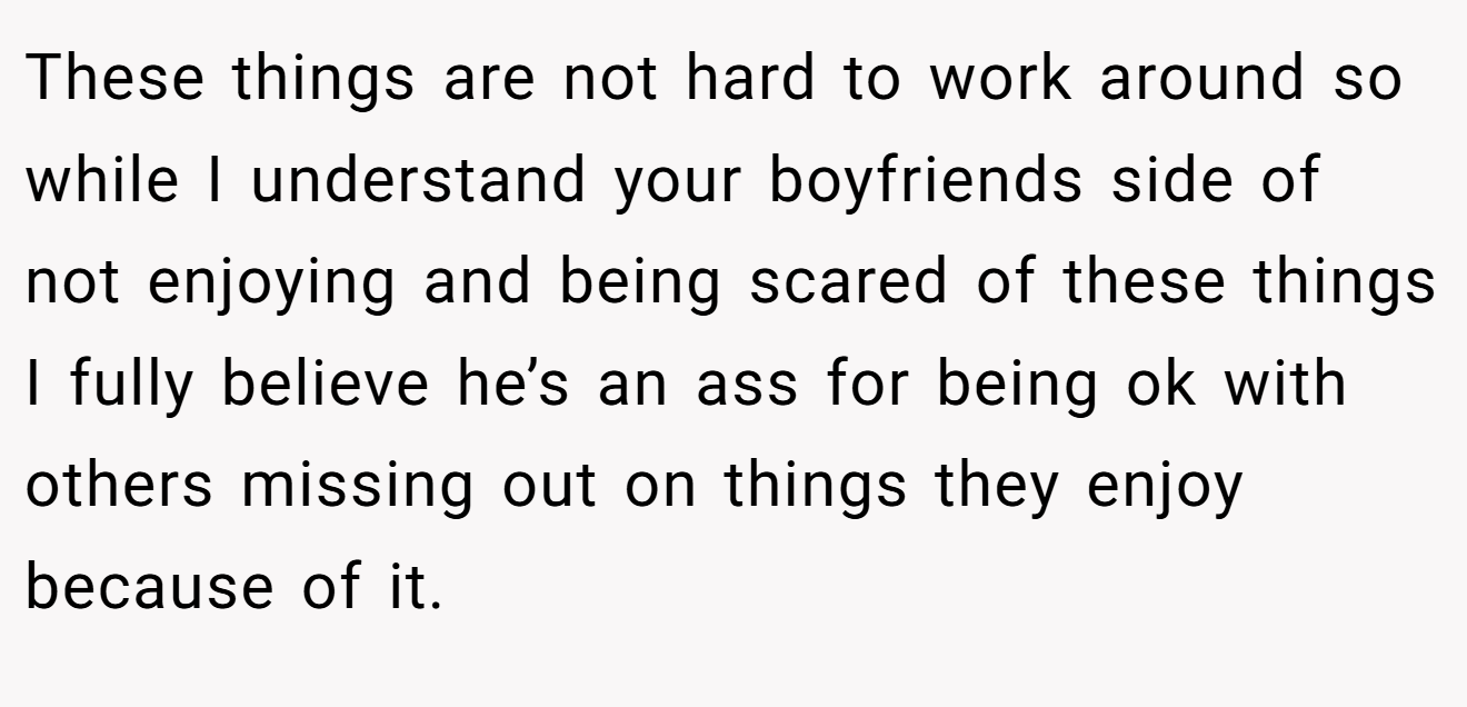 These things are not hard to work around so while I understand your boyfriends side of not enjoying and being scared of these things I fully believe he’s an ass for being ok with others missing out on things they enjoy because of it.