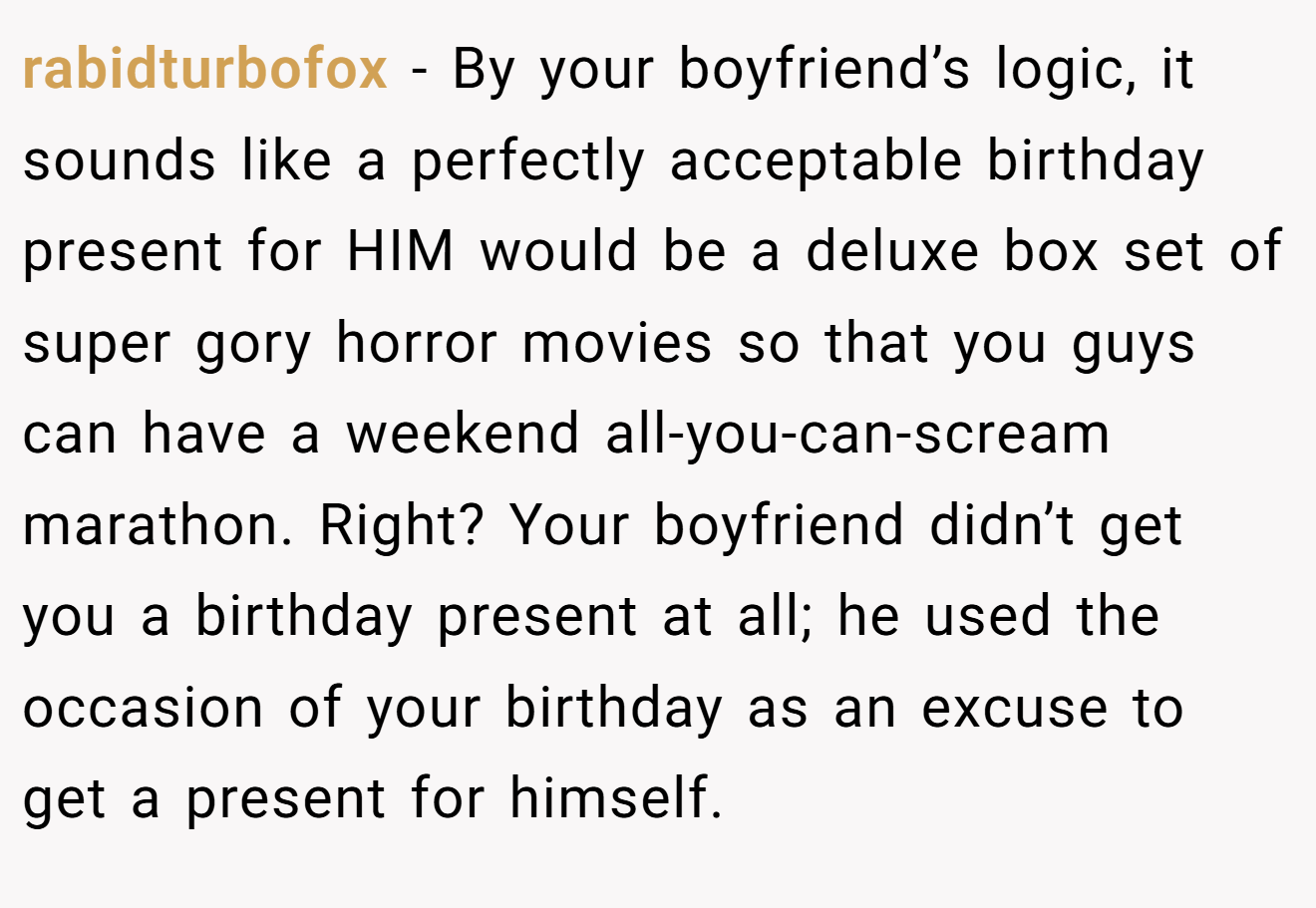 rabidturbofox − By your boyfriend’s logic, it sounds like a perfectly acceptable birthday present for HIM would be a deluxe box set of super gory horror movies so that you guys can have a weekend all-you-can-scream marathon. Right? Your boyfriend didn’t get you a birthday present at all; he used the occasion of your birthday as an excuse to get a present for himself.