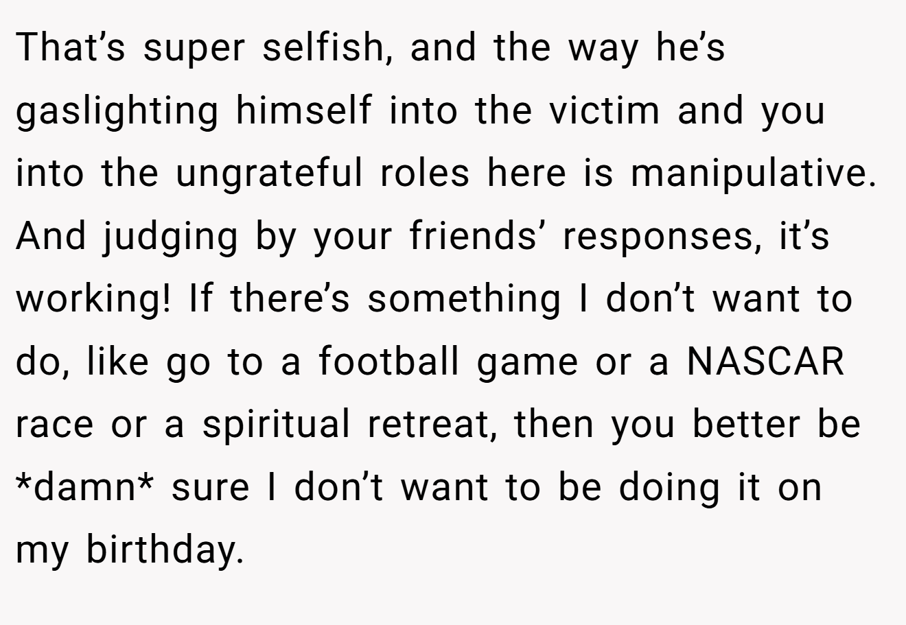 That’s super selfish, and the way he’s gaslighting himself into the victim and you into the ungrateful roles here is manipulative. And judging by your friends’ responses, it’s working! If there’s something I don’t want to do, like go to a football game or a NASCAR race or a spiritual retreat, then you better be *damn* sure I don’t want to be doing it on my birthday.