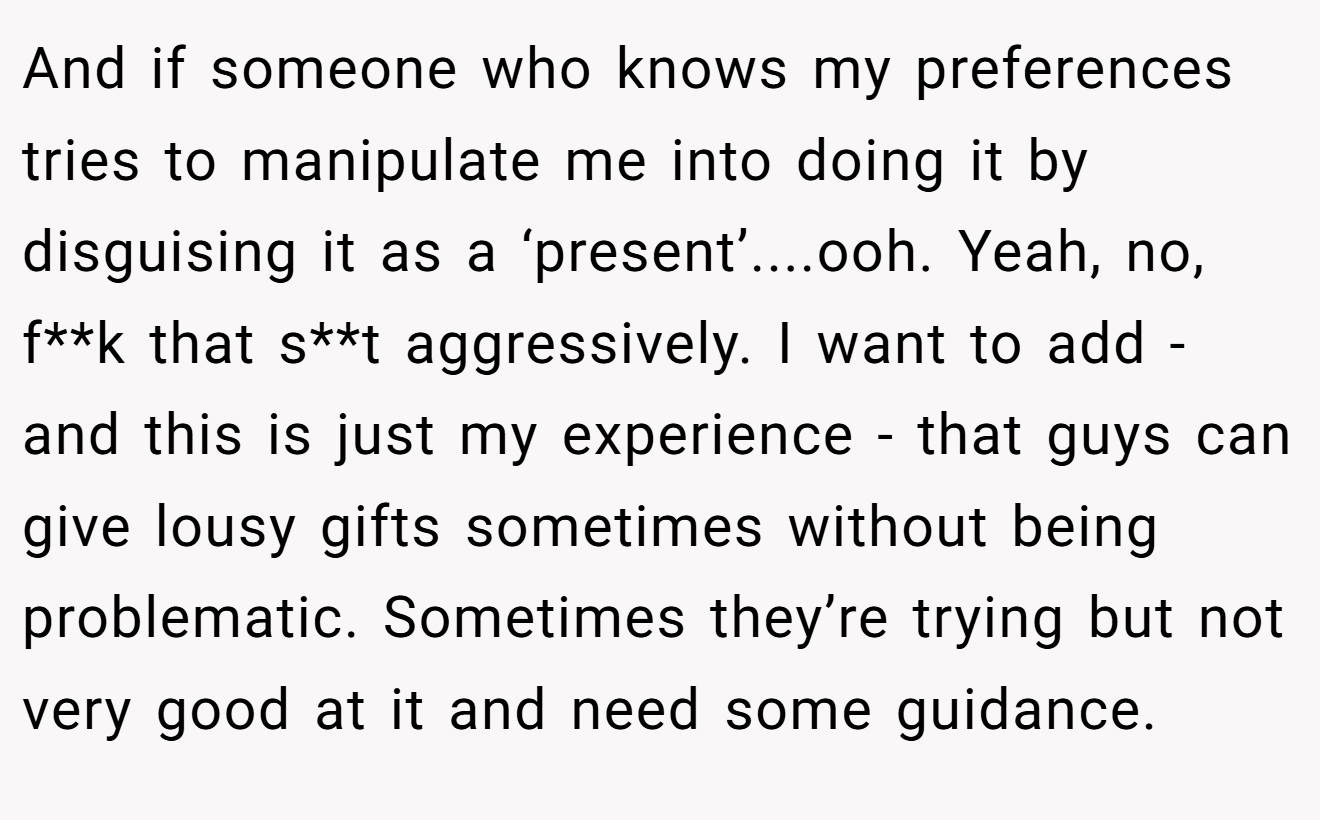 And if someone who knows my preferences tries to manipulate me into doing it by disguising it as a ‘present’....ooh. Yeah, no, f**k that s**t aggressively. I want to add - and this is just my experience - that guys can give lousy gifts sometimes without being problematic. Sometimes they’re trying but not very good at it and need some guidance.