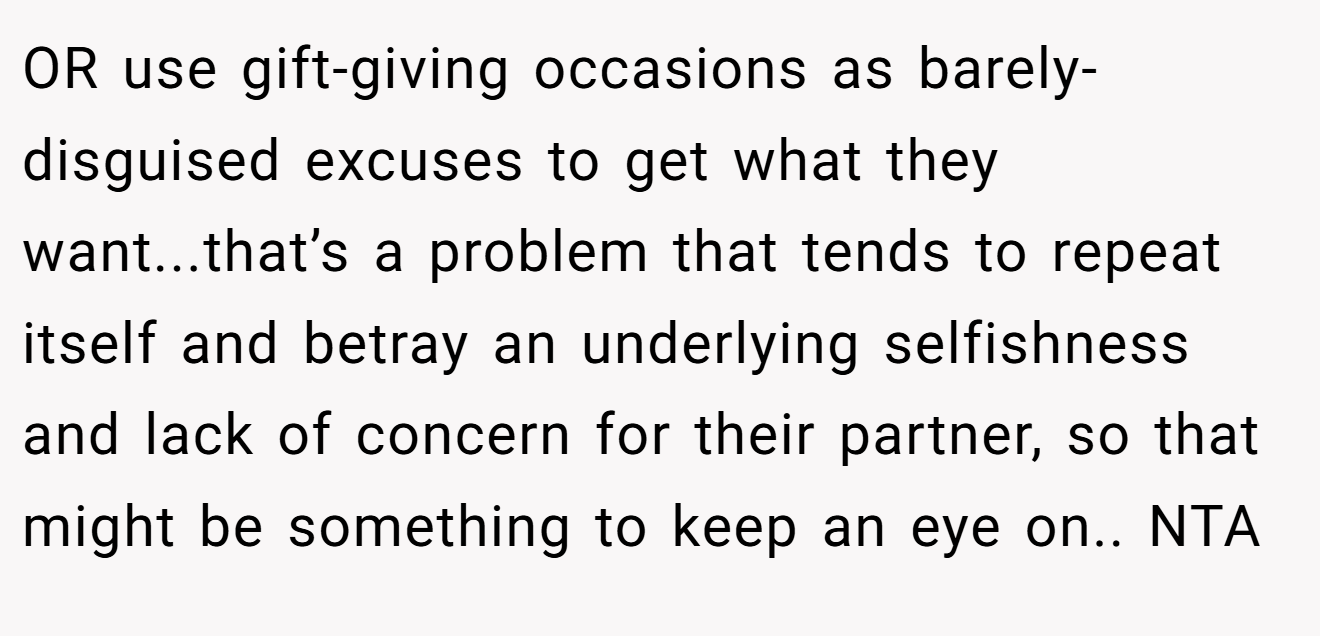 OR use gift-giving occasions as barely-disguised excuses to get what they want...that’s a problem that tends to repeat itself and betray an underlying selfishness and lack of concern for their partner, so that might be something to keep an eye on.. NTA