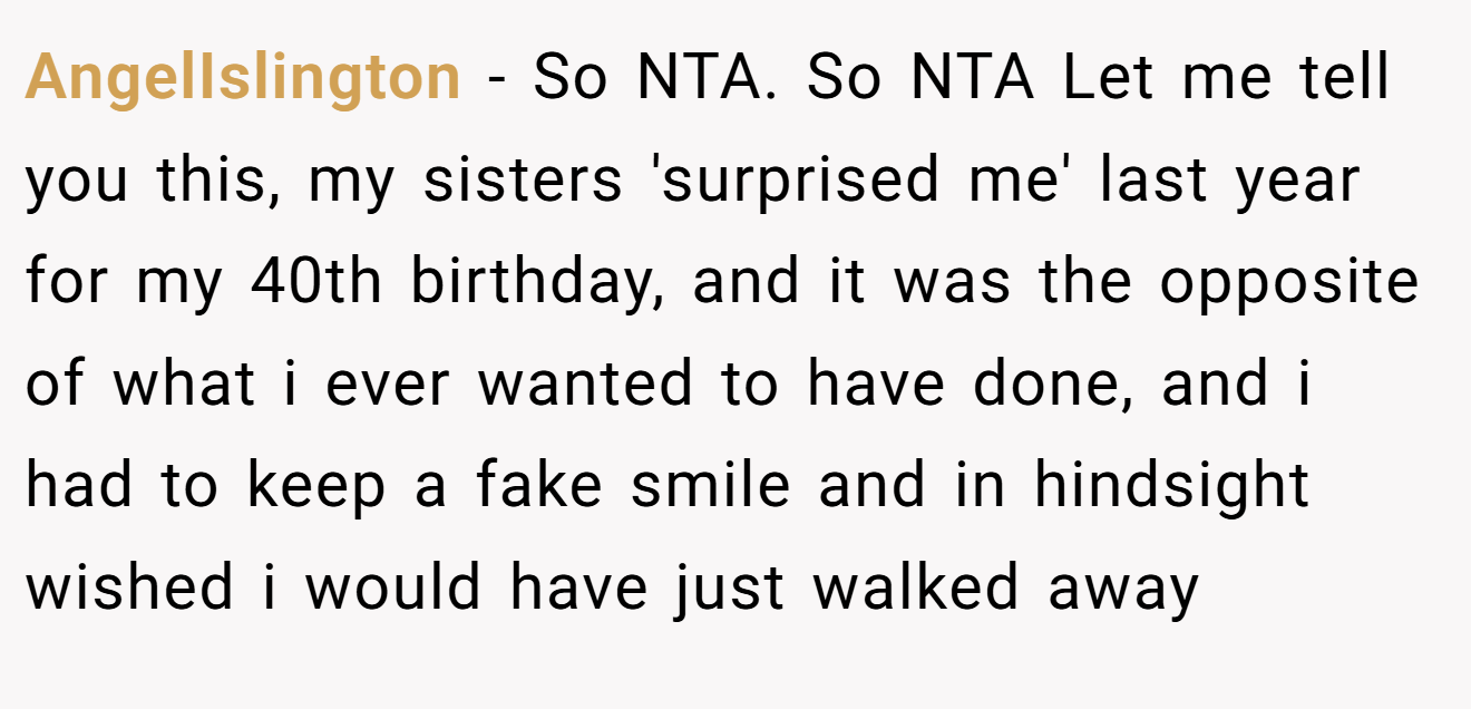 AngelIslington − So NTA. So NTA Let me tell you this, my sisters 'surprised me' last year for my 40th birthday, and it was the opposite of what i ever wanted to have done, and i had to keep a fake smile and in hindsight wished i would have just walked away