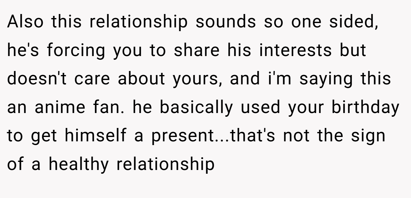 Also this relationship sounds so one sided, he's forcing you to share his interests but doesn't care about yours, and i'm saying this an anime fan. he basically used your birthday to get himself a present...that's not the sign of a healthy relationship