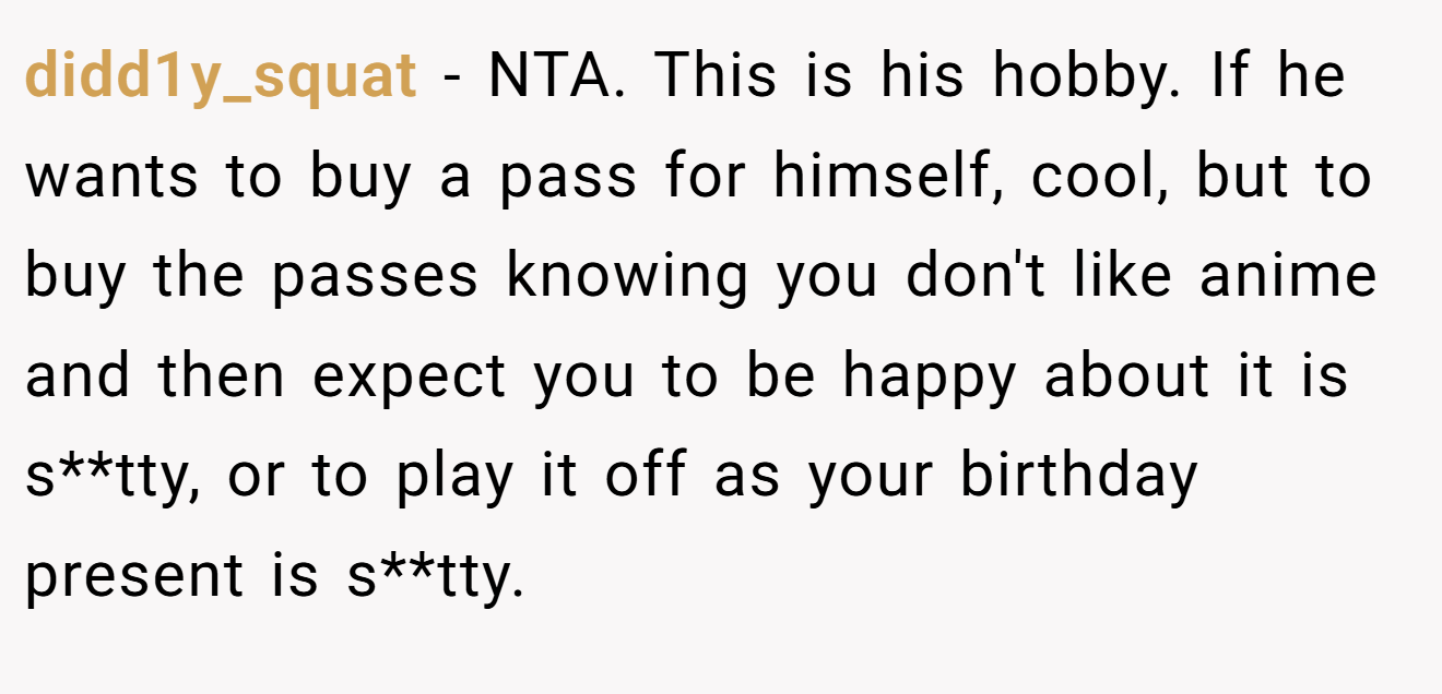 didd1y_squat − NTA. This is his hobby. If he wants to buy a pass for himself, cool, but to buy the passes knowing you don't like anime and then expect you to be happy about it is s**tty, or to play it off as your birthday present is s**tty.