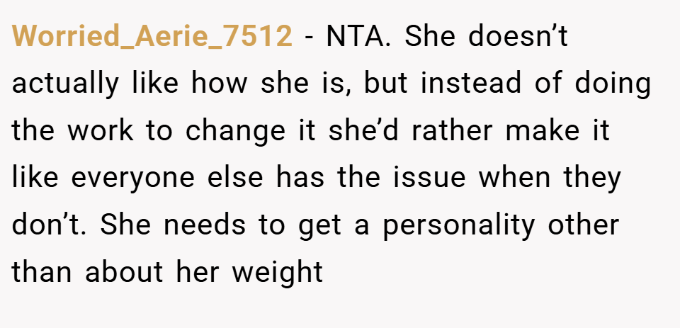 Worried_Aerie_7512 − NTA. She doesn’t actually like how she is, but instead of doing the work to change it she’d rather make it like everyone else has the issue when they don’t. She needs to get a personality other than about her weight