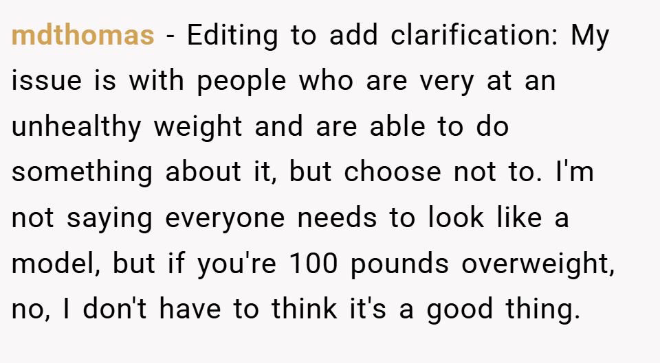 mdthomas − Editing to add clarification: My issue is with people who are very at an unhealthy weight and are able to do something about it, but choose not to. I'm not saying everyone needs to look like a model, but if you're 100 pounds overweight, no, I don't have to think it's a good thing.